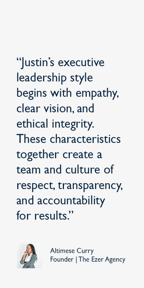 Justin’s executive leadership style begins with empathy, clear vision, and ethical integrity. These characteristics together create a team and culture of respect, transparency, and accountability for results.