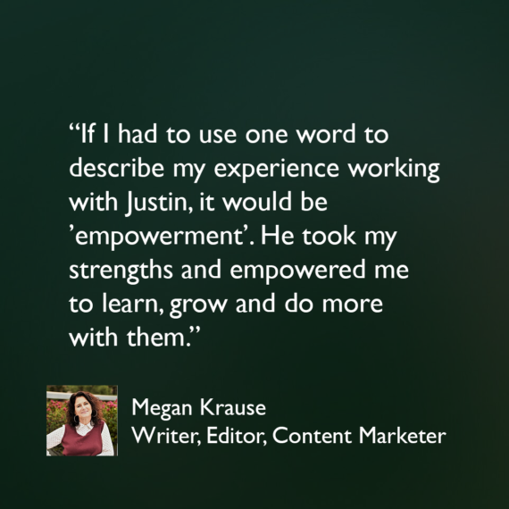 If I had to use one word to describe my experience working with Justin, it would be ’empowerment’. He took my strengths and empowered me to learn, grow and do more with them. I stretched and achieved under his mentorship.