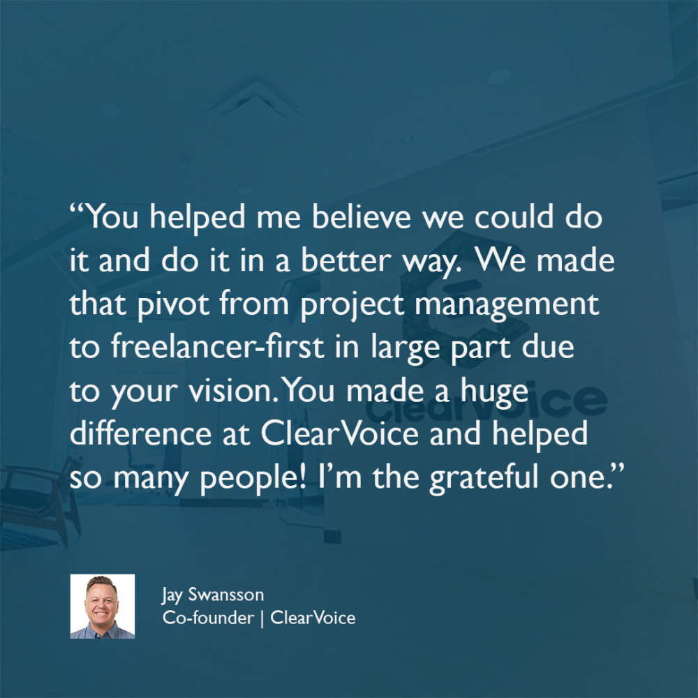 “You helped me believe we could do it and do it in a better way. We made that pivot from project management to freelancer-first in large part due to your vision. You made a huge difference at ClearVoice and helped so many people! I’m the grateful one.” - Jay Swansson, Co-founder, ClearVoice