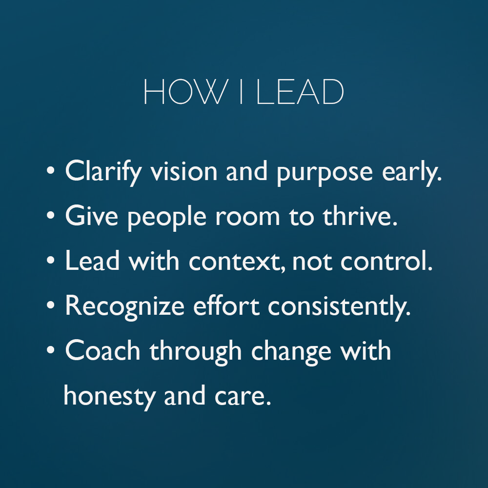 How I Lead: Clarify vision and purpose early. Give people room to thrive. Lead with context, not control. Recognize effort consistently. Coach through change with honesty and care.